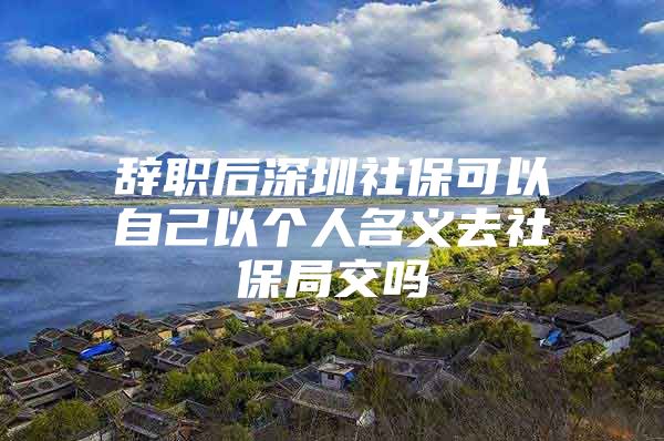 辞职后深圳社保可以自己以个人名义去社保局交吗