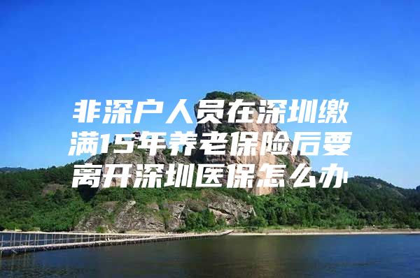 非深户人员在深圳缴满15年养老保险后要离开深圳医保怎么办