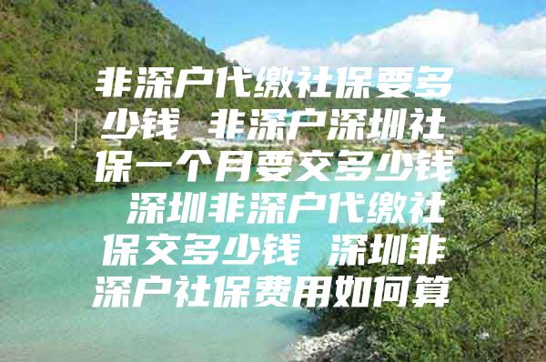 非深户代缴社保要多少钱 非深户深圳社保一个月要交多少钱 深圳非深户代缴社保交多少钱 深圳非深户社保费用如何算