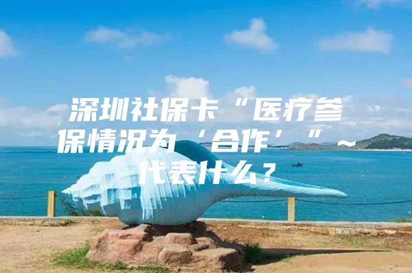 深圳社保卡“医疗参保情况为‘合作’”~代表什么？