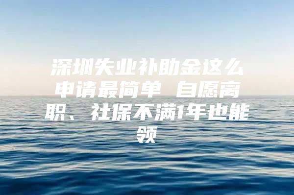 深圳失业补助金这么申请最简单 自愿离职、社保不满1年也能领