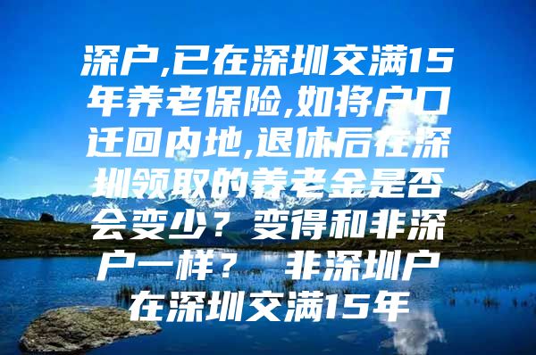 深户,已在深圳交满15年养老保险,如将户口迁回内地,退休后在深圳领取的养老金是否会变少？变得和非深户一样？ 非深圳户在深圳交满15年