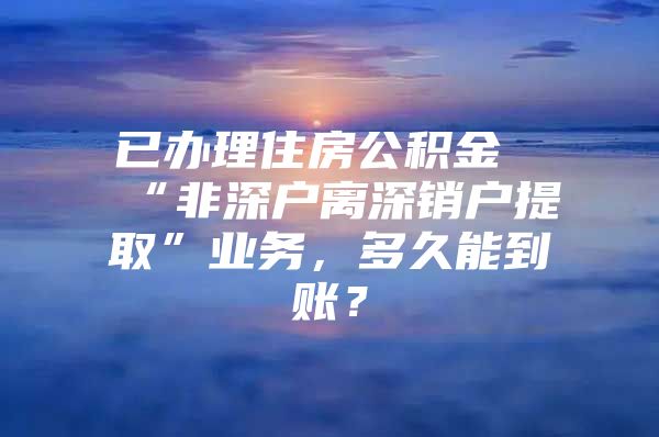 已办理住房公积金“非深户离深销户提取”业务，多久能到账？