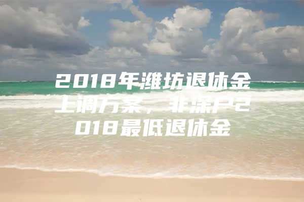 2018年潍坊退休金上调方案，非深户2018最低退休金