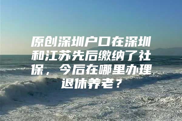 原创深圳户口在深圳和江苏先后缴纳了社保，今后在哪里办理退休养老？