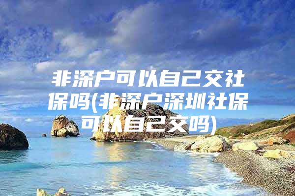 非深户可以自己交社保吗(非深户深圳社保可以自己交吗)