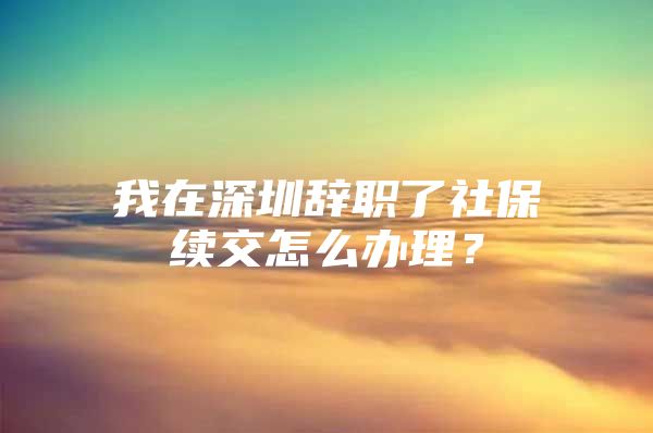 我在深圳辞职了社保续交怎么办理？