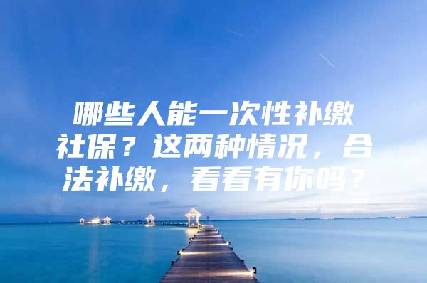 哪些人能一次性补缴社保？这两种情况，合法补缴，看看有你吗？