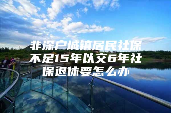 非深户城镇居民社保不足15年以交6年社保退休要怎么办