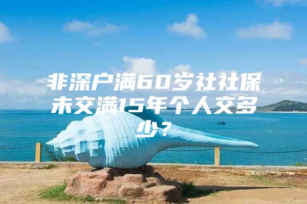 非深户满60岁社社保未交满15年个人交多少？