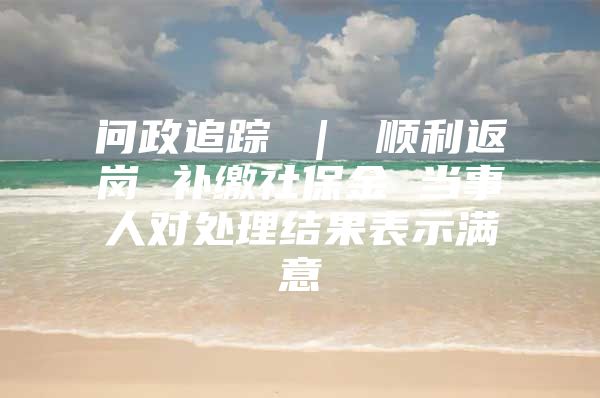 问政追踪 ｜ 顺利返岗 补缴社保金 当事人对处理结果表示满意