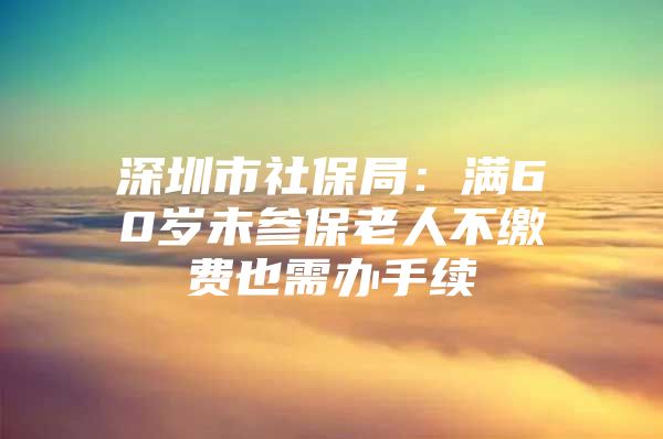 深圳市社保局：满60岁未参保老人不缴费也需办手续