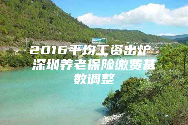 2016平均工资出炉 深圳养老保险缴费基数调整