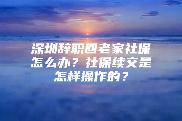 深圳辞职回老家社保怎么办？社保续交是怎样操作的？