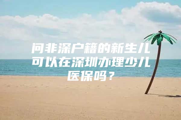 问非深户籍的新生儿可以在深圳办理少儿医保吗？