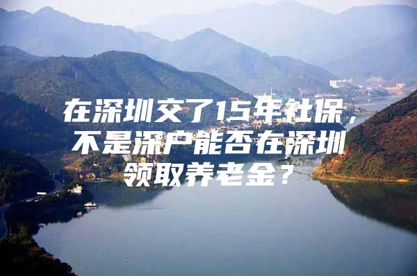 在深圳交了15年社保，不是深户能否在深圳领取养老金？