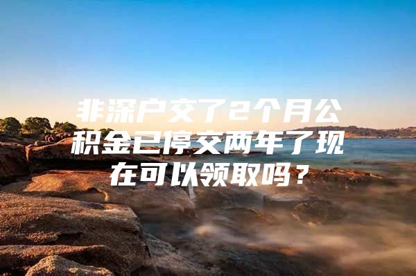 非深户交了2个月公积金已停交两年了现在可以领取吗？