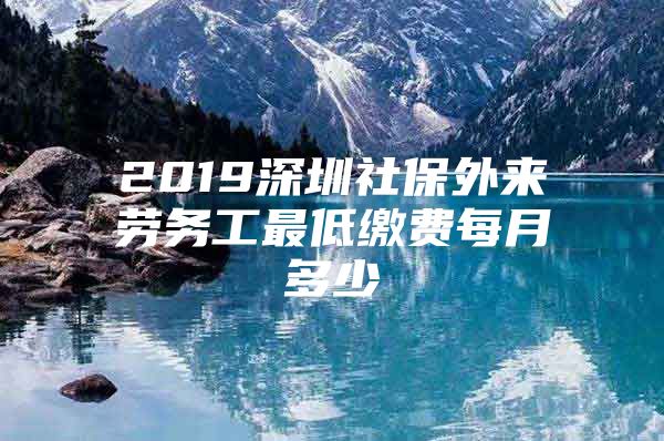 2019深圳社保外来劳务工最低缴费每月多少