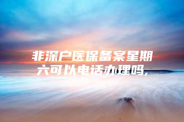 非深户医保备案星期六可以电话办理吗,