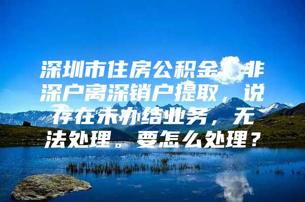 深圳市住房公积金，非深户离深销户提取，说存在未办结业务，无法处理。要怎么处理？