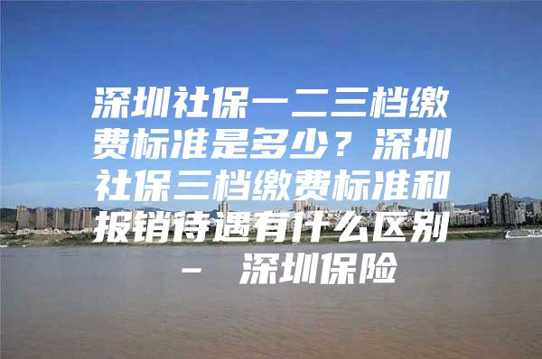 深圳社保一二三档缴费标准是多少？深圳社保三档缴费标准和报销待遇有什么区别 – 深圳保险