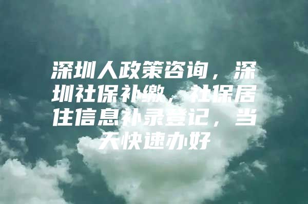 深圳人政策咨询，深圳社保补缴，社保居住信息补录登记，当天快速办好