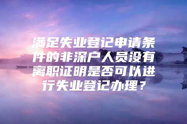 满足失业登记申请条件的非深户人员没有离职证明是否可以进行失业登记办理？