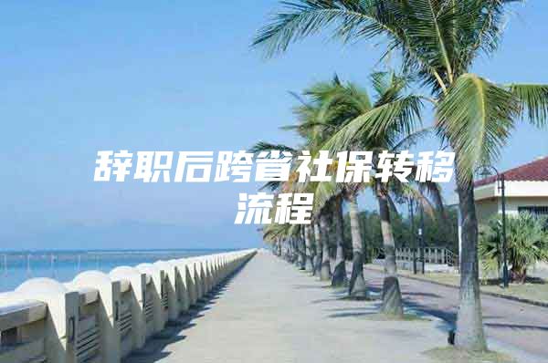 辞职后跨省社保转移流程