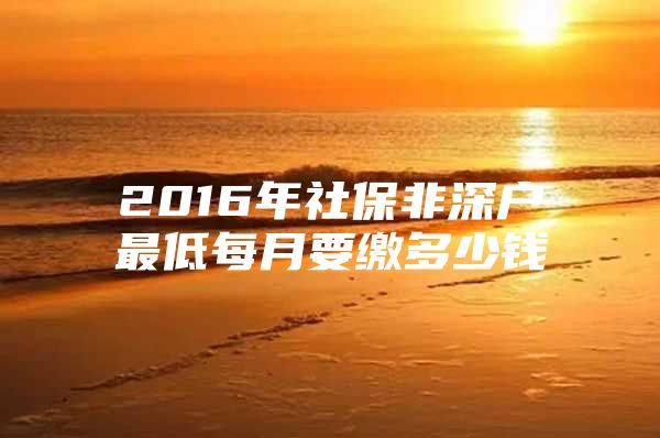 2016年社保非深户最低每月要缴多少钱