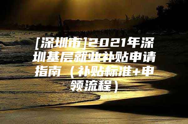 [深圳市]2021年深圳基层就业补贴申请指南（补贴标准+申领流程）