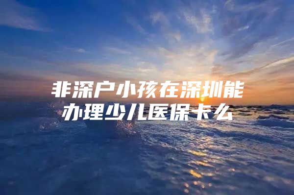 非深户小孩在深圳能办理少儿医保卡么