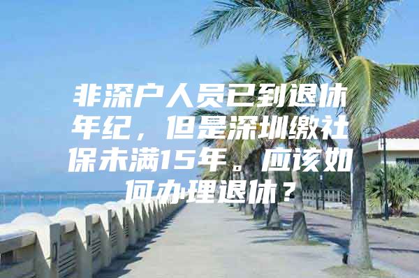 非深户人员已到退休年纪，但是深圳缴社保未满15年。应该如何办理退休？