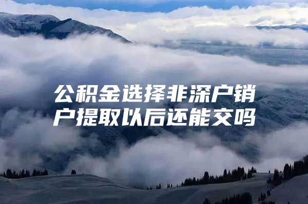 公积金选择非深户销户提取以后还能交吗