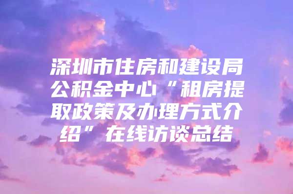 深圳市住房和建设局公积金中心“租房提取政策及办理方式介绍”在线访谈总结