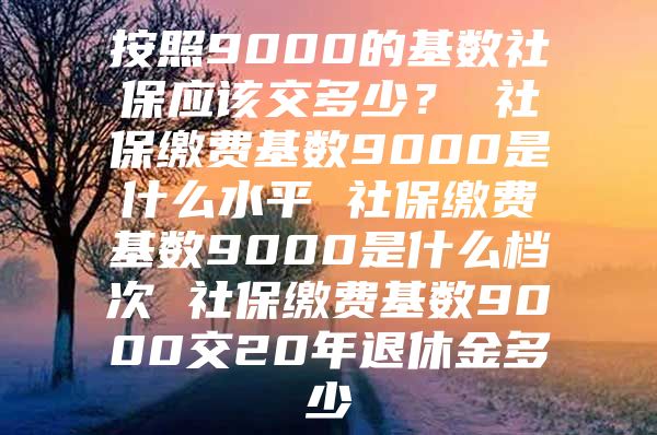 按照9000的基数社保应该交多少？ 社保缴费基数9000是什么水平 社保缴费基数9000是什么档次 社保缴费基数9000交20年退休金多少