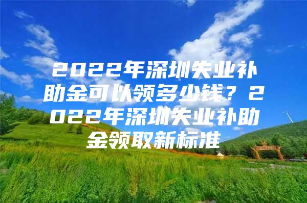 2022年深圳失业补助金可以领多少钱？2022年深圳失业补助金领取新标准