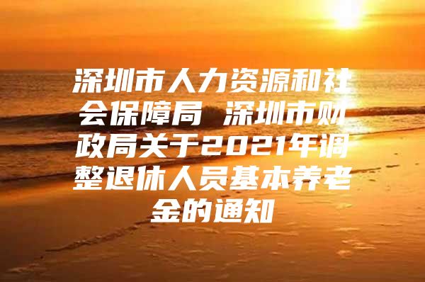 深圳市人力资源和社会保障局 深圳市财政局关于2021年调整退休人员基本养老金的通知