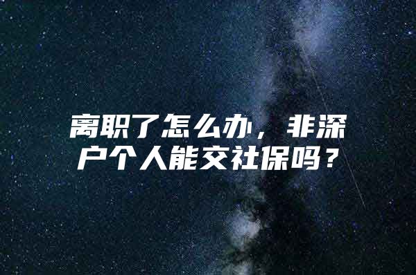 离职了怎么办，非深户个人能交社保吗？