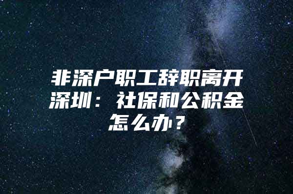 非深户职工辞职离开深圳：社保和公积金怎么办？