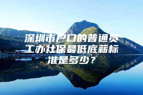 深圳市户口的普通员工办社保最低底薪标准是多少？