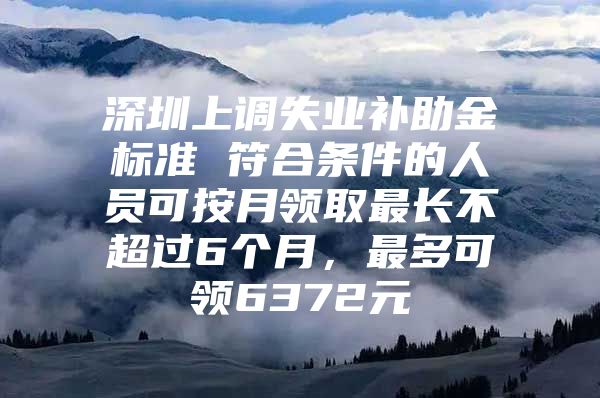 深圳上调失业补助金标准 符合条件的人员可按月领取最长不超过6个月，最多可领6372元