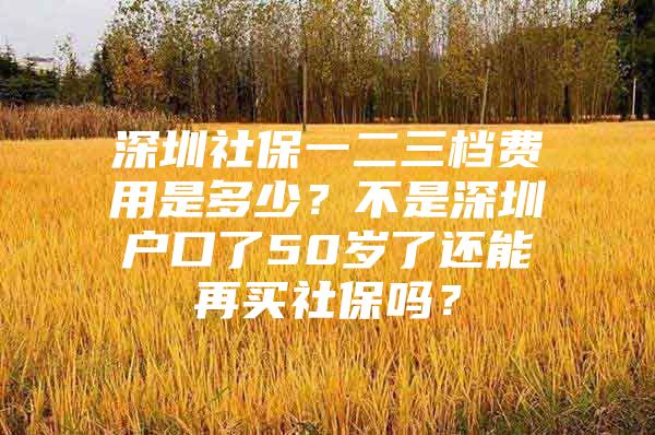 深圳社保一二三档费用是多少？不是深圳户口了50岁了还能再买社保吗？