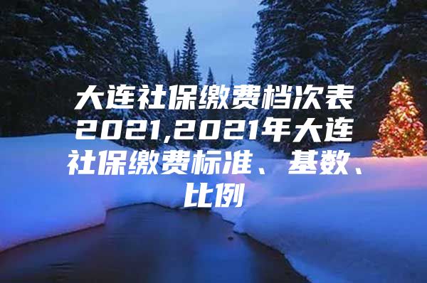 大连社保缴费档次表2021,2021年大连社保缴费标准、基数、比例