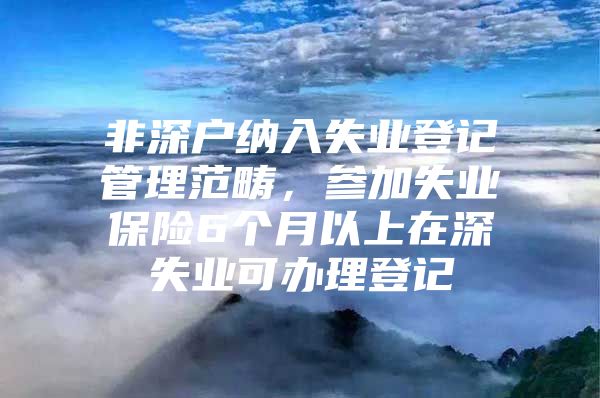 非深户纳入失业登记管理范畴，参加失业保险6个月以上在深失业可办理登记