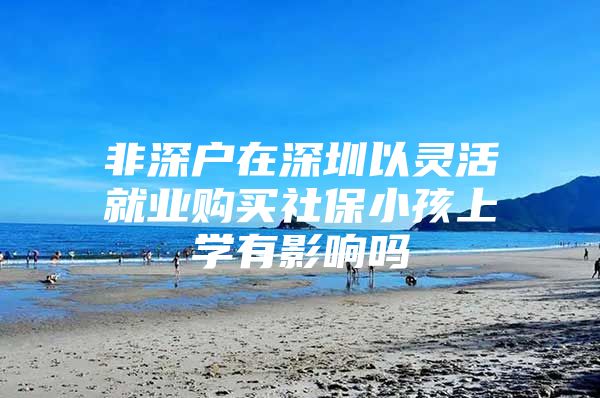 非深户在深圳以灵活就业购买社保小孩上学有影响吗