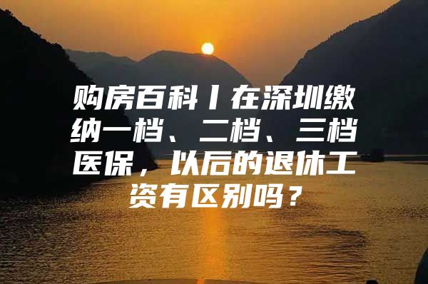 购房百科丨在深圳缴纳一档、二档、三档医保，以后的退休工资有区别吗？