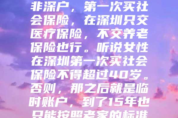 我妻子已经41岁了，非深户，第一次买社会保险，在深圳只交医疗保险，不交养老保险也行。听说女性在深圳第一次买社会保险不得超过40岁。否则，那之后就是临时账户，到了15年也只能按照老家的标准领取养老金