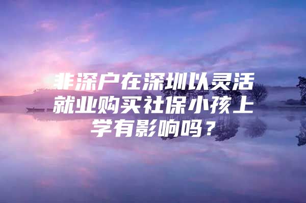 非深户在深圳以灵活就业购买社保小孩上学有影响吗？