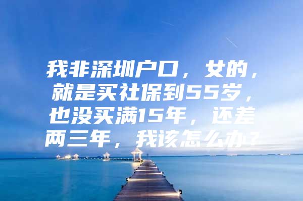 我非深圳户口，女的，就是买社保到55岁，也没买满15年，还差两三年，我该怎么办？