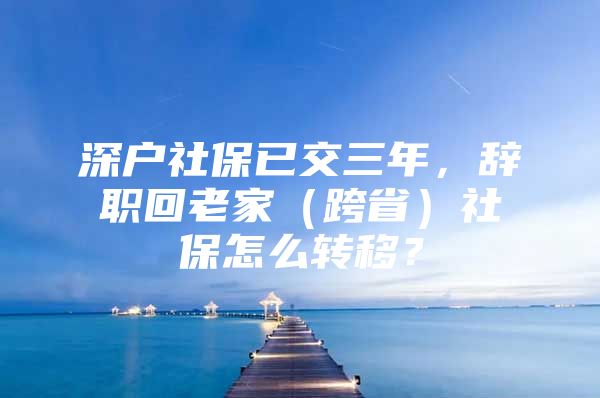 深户社保已交三年，辞职回老家（跨省）社保怎么转移？